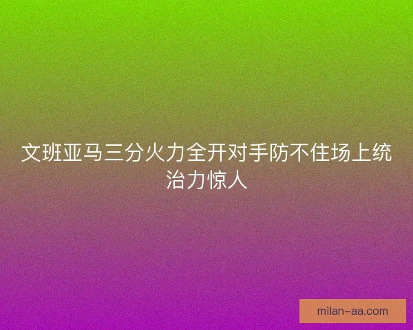 文班亚马三分火力全开对手防不住场上统治力惊人