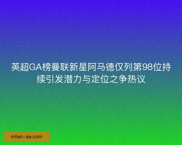 英超GA榜曼联新星阿马德仅列第98位持续引发潜力与定位之争热议
