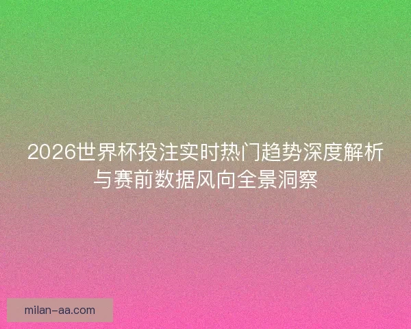 2026世界杯投注实时热门趋势深度解析与赛前数据风向全景洞察