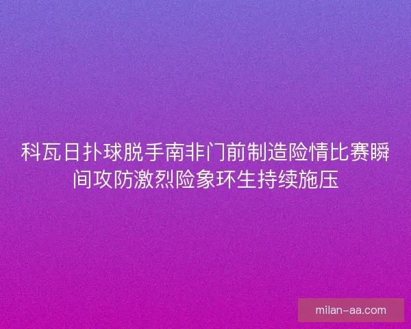 科瓦日扑球脱手南非门前制造险情比赛瞬间攻防激烈险象环生持续施压