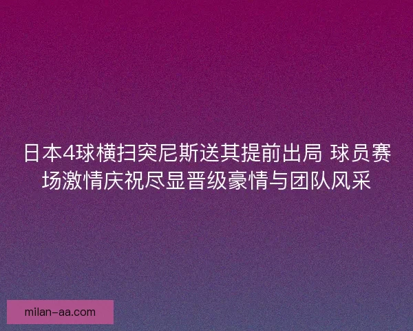 日本4球横扫突尼斯送其提前出局 球员赛场激情庆祝尽显晋级豪情与团队风采