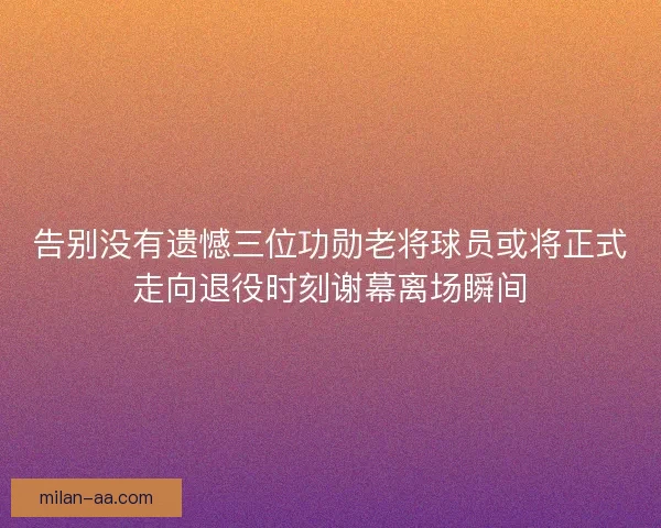 告别没有遗憾三位功勋老将球员或将正式走向退役时刻谢幕离场瞬间